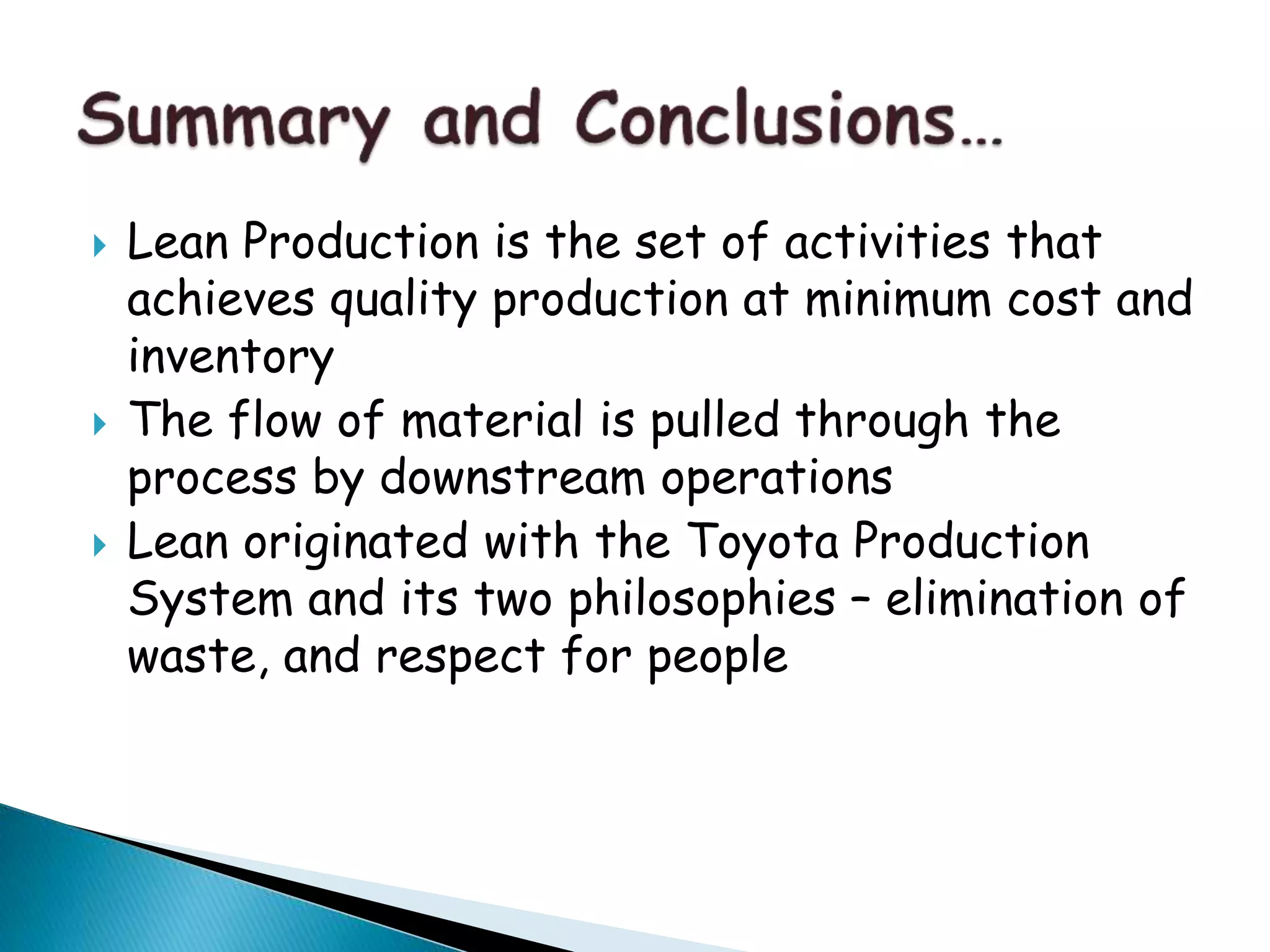  Lean Production is the set of activities that
achieves quality production at minimum cost and
inventory
 The flow of material is pulled through the
process by downstream operations
 Lean originated with the Toyota Production
System and its two philosophies – elimination of
waste, and respect for people
 