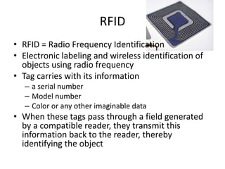 RFID
• RFID = Radio Frequency Identification
• Electronic labeling and wireless identification of
objects using radio frequency
• Tag carries with its information
– a serial number
– Model number
– Color or any other imaginable data
• When these tags pass through a field generated
by a compatible reader, they transmit this
information back to the reader, thereby
identifying the object
 