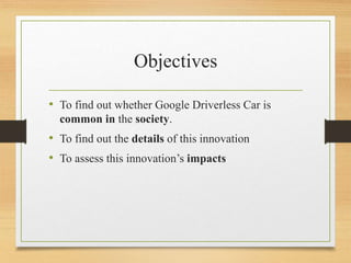Objectives
• To find out whether Google Driverless Car is
common in the society.
• To find out the details of this innovation
• To assess this innovation’s impacts
 