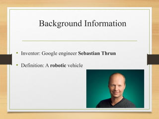 Background Information
• Inventor: Google engineer Sebastian Thrun
• Definition: A robotic vehicle
 