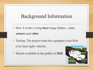 Background Information
• How it works: Using laser range finders , radar
sensors and video
• Testing: The project team has equipped a test fleet
of at least eight vehicles
• Maybe available to the public in 2020
 