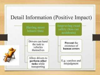 Detail Information (Positive Impact)
Having more
leisure time
Drivers can hand
the task to
vehicles
themselves
Allow drivers to
perform other
tasks while
transporting
Improving road
safety (less car
accidents)
Prevent the
existence of
human errors
E.g.: careless and
misjudgment
 