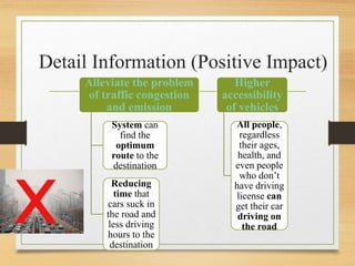 Detail Information (Positive Impact)
Alleviate the problem
of traffic congestion
and emission
System can
find the
optimum
route to the
destination
Reducing
time that
cars suck in
the road and
less driving
hours to the
destination
Higher
accessibility
of vehicles
All people,
regardless
their ages,
health, and
even people
who don’t
have driving
license can
get their car
driving on
the road
 