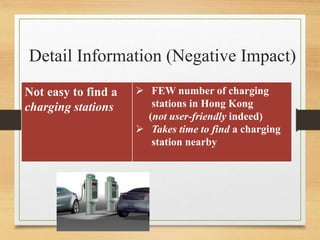 Detail Information (Negative Impact)
Not easy to find a
charging stations
 FEW number of charging
stations in Hong Kong
(not user-friendly indeed)
 Takes time to find a charging
station nearby
 
