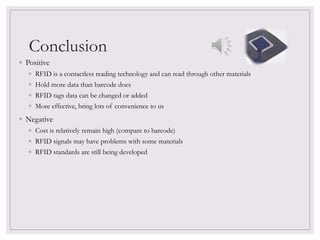 Conclusion
◦ Positive
◦ RFID is a contactless reading technology and can read through other materials
◦ Hold more data than barcode does
◦ RFID tags data can be changed or added
◦ More effective, bring lots of convenience to us
◦ Negative
◦ Cost is relatively remain high (compare to barcode)
◦ RFID signals may have problems with some materials
◦ RFID standards are still being developed
 
