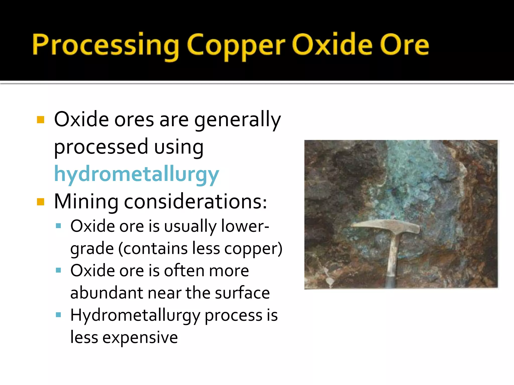  Oxide ores are generally
processed using
hydrometallurgy
 Mining considerations:
 Oxide ore is usually lower-
grade (contains less copper)
 Oxide ore is often more
abundant near the surface
 Hydrometallurgy process is
less expensive
 