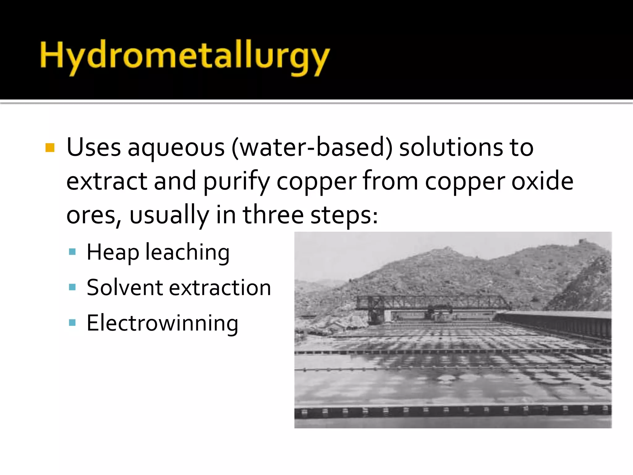  Uses aqueous (water-based) solutions to
extract and purify copper from copper oxide
ores, usually in three steps:
 Heap leaching
 Solvent extraction
 Electrowinning
 