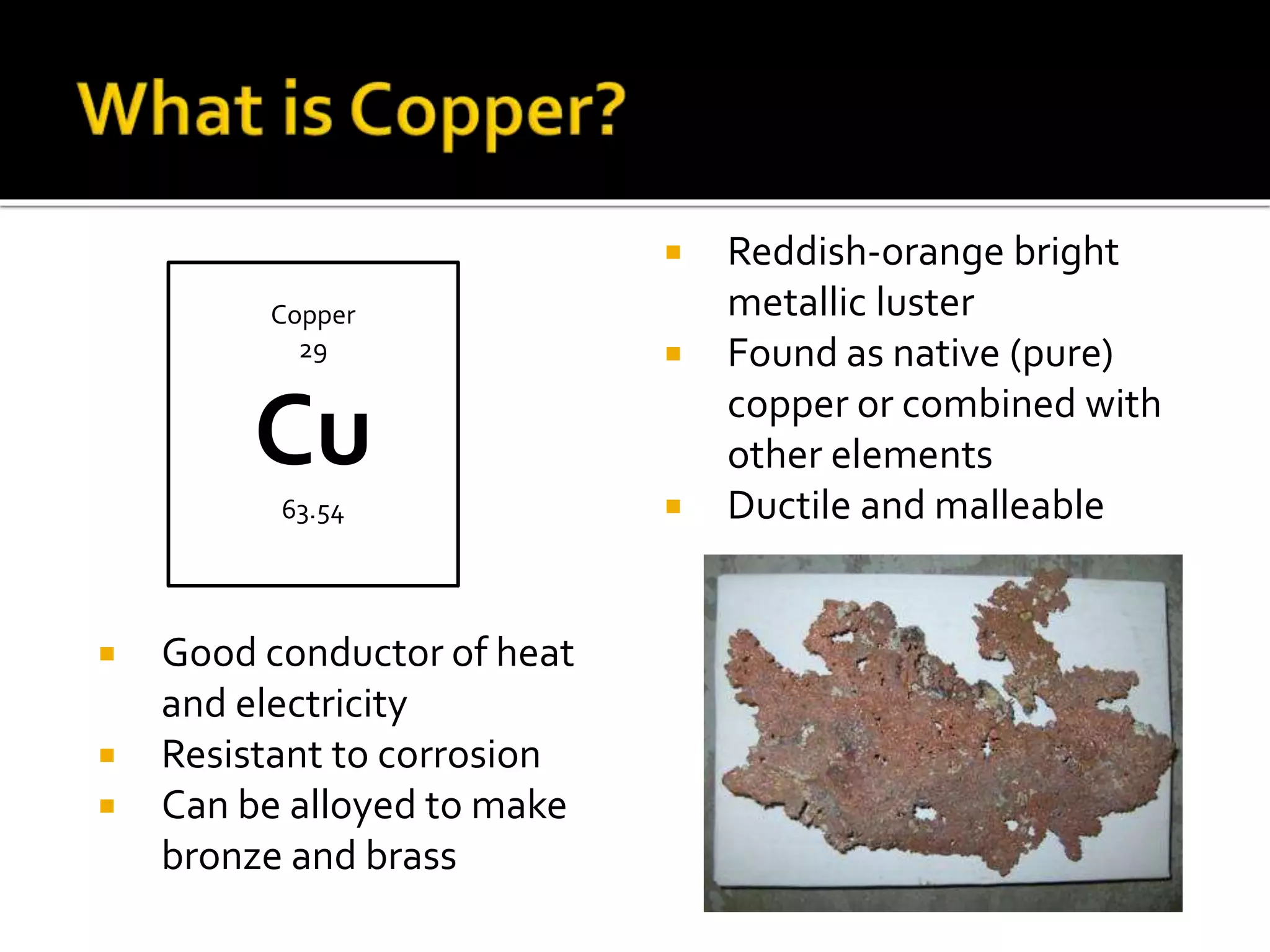  Reddish-orange bright
metallic luster
 Found as native (pure)
copper or combined with
other elements
 Ductile and malleable
 Good conductor of heat
and electricity
 Resistant to corrosion
 Can be alloyed to make
bronze and brass
Copper
29
Cu
63.54
 