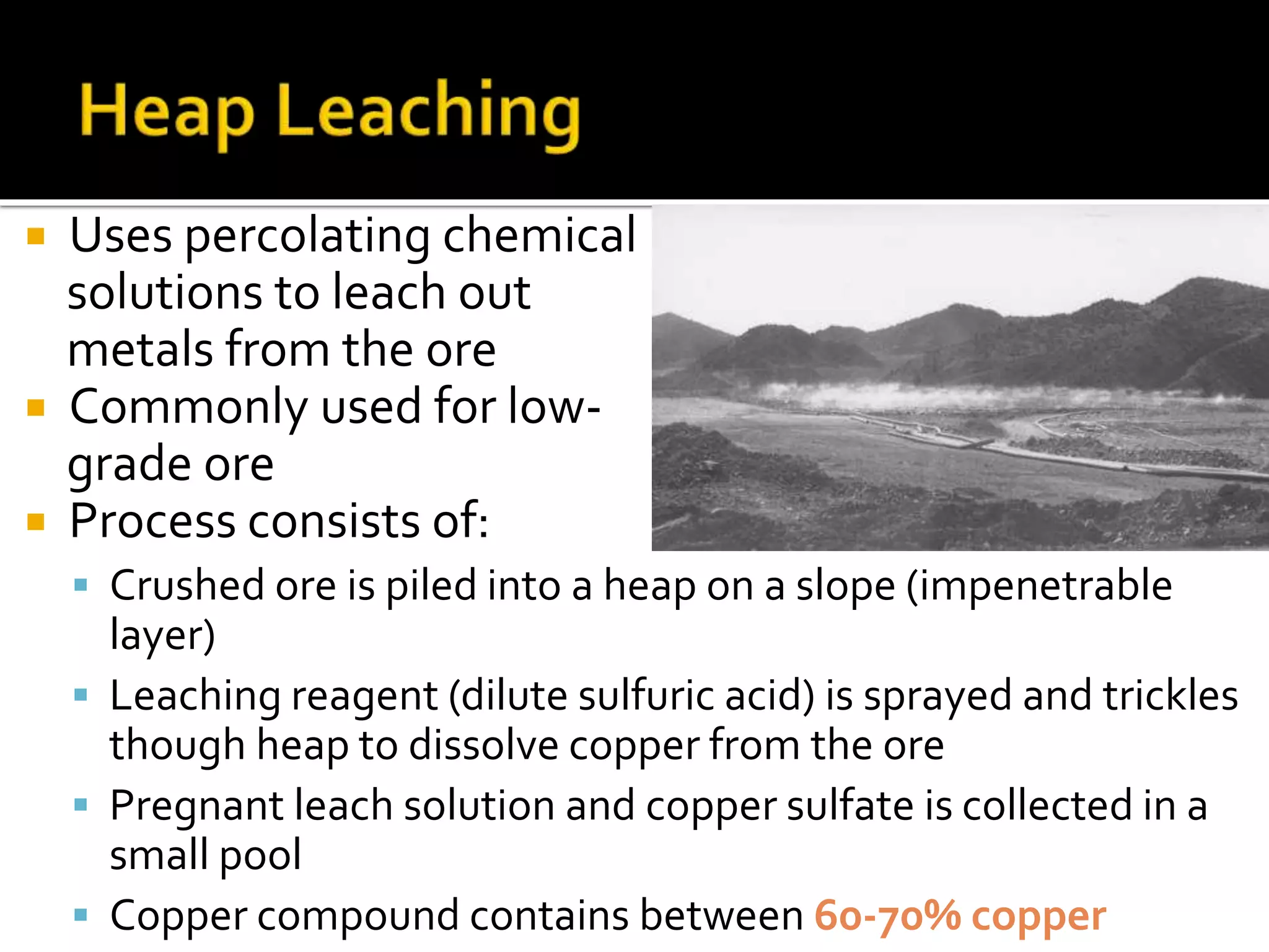  Uses percolating chemical
solutions to leach out
metals from the ore
 Commonly used for low-
grade ore
 Process consists of:
 Crushed ore is piled into a heap on a slope (impenetrable
layer)
 Leaching reagent (dilute sulfuric acid) is sprayed and trickles
though heap to dissolve copper from the ore
 Pregnant leach solution and copper sulfate is collected in a
small pool
 Copper compound contains between 60-70% copper
 