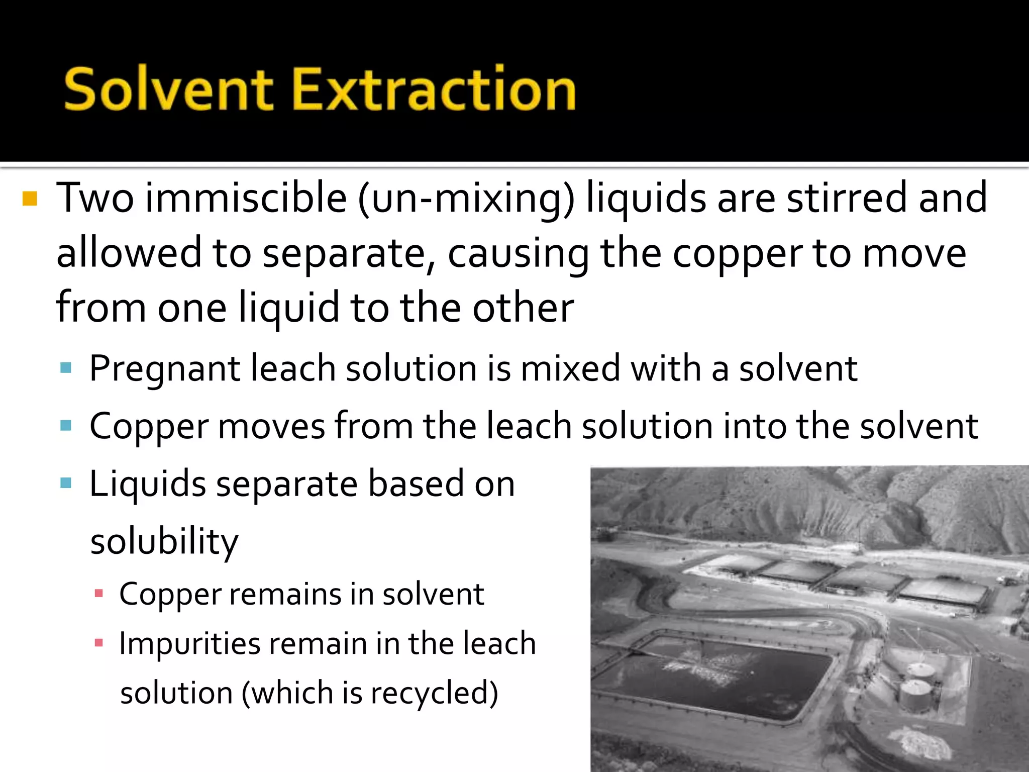  Two immiscible (un-mixing) liquids are stirred and
allowed to separate, causing the copper to move
from one liquid to the other
 Pregnant leach solution is mixed with a solvent
 Copper moves from the leach solution into the solvent
 Liquids separate based on
solubility
▪ Copper remains in solvent
▪ Impurities remain in the leach
solution (which is recycled)
 