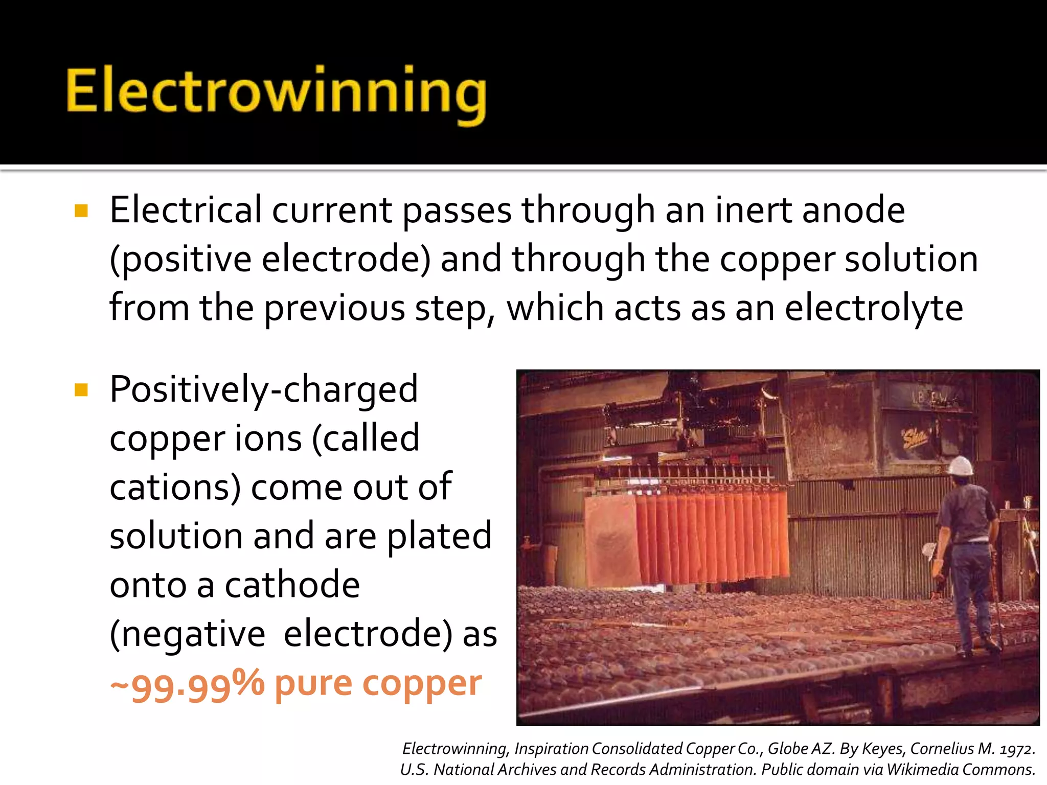  Electrical current passes through an inert anode
(positive electrode) and through the copper solution
from the previous step, which acts as an electrolyte
 Positively-charged
copper ions (called
cations) come out of
solution and are plated
onto a cathode
(negative electrode) as
~99.99% pure copper
Electrowinning, Inspiration Consolidated Copper Co., Globe AZ. By Keyes, Cornelius M. 1972.
U.S. National Archives and Records Administration. Public domain viaWikimedia Commons.
 