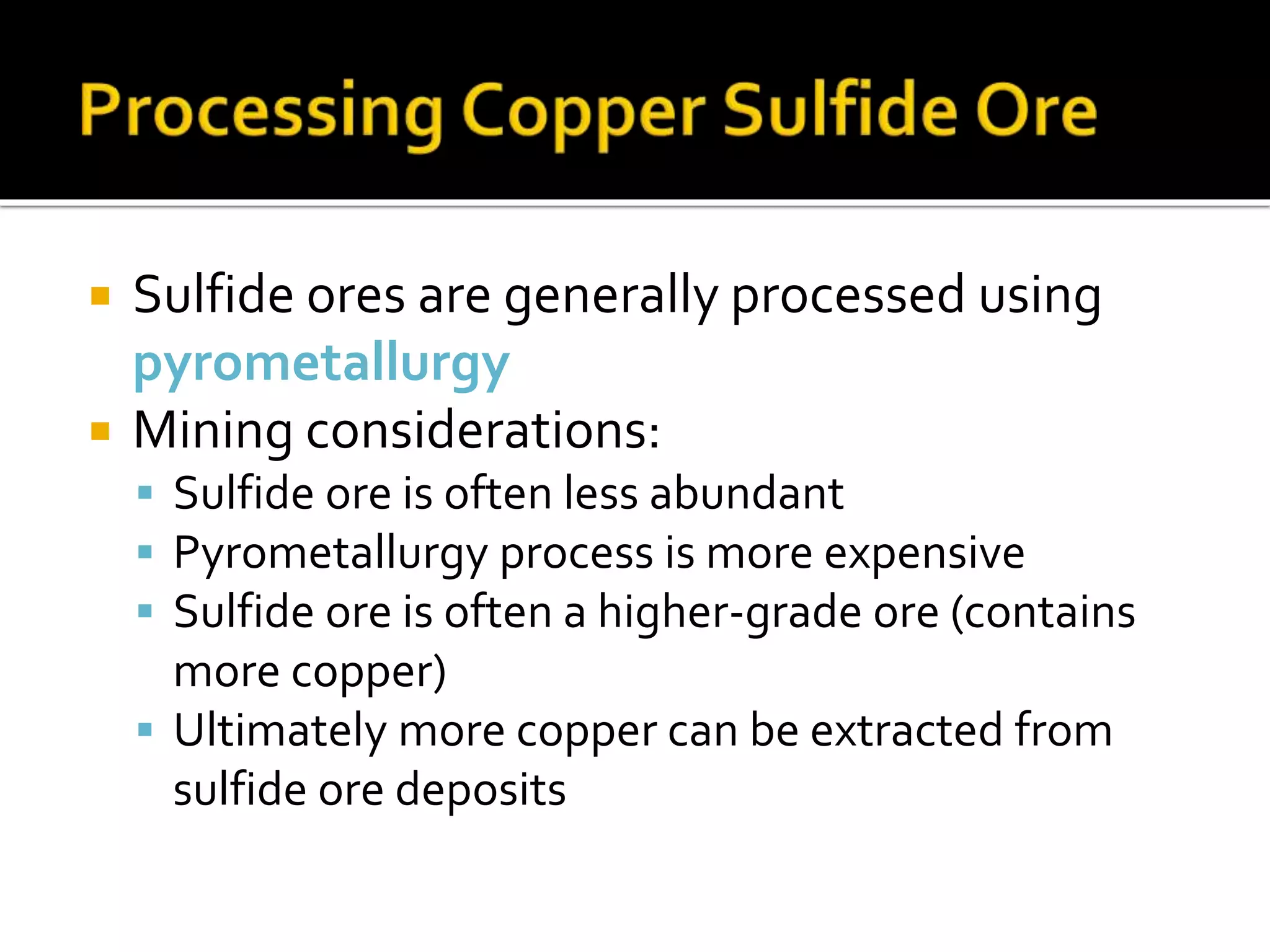  Sulfide ores are generally processed using
pyrometallurgy
 Mining considerations:
 Sulfide ore is often less abundant
 Pyrometallurgy process is more expensive
 Sulfide ore is often a higher-grade ore (contains
more copper)
 Ultimately more copper can be extracted from
sulfide ore deposits
 