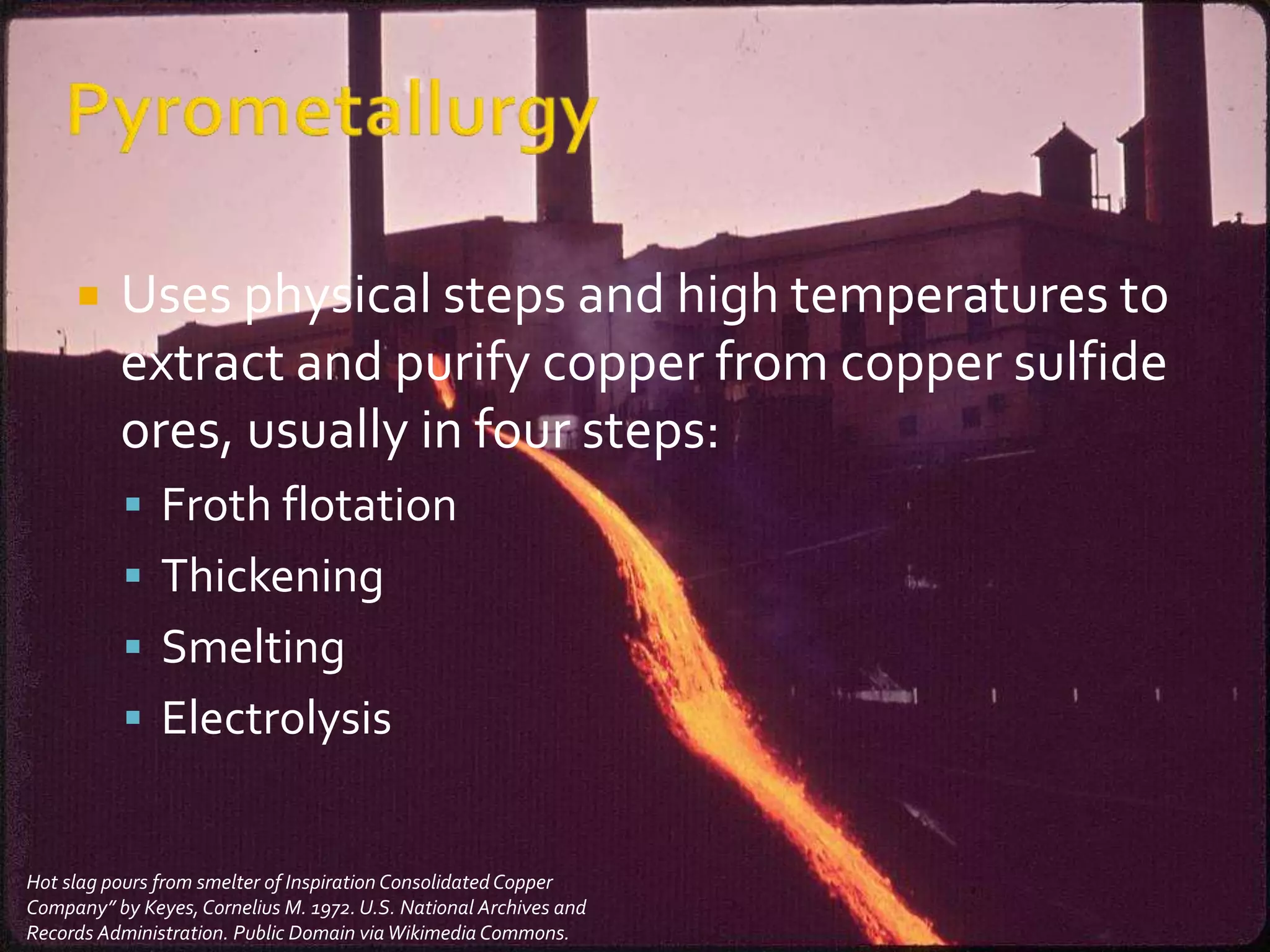  Uses physical steps and high temperatures to
extract and purify copper from copper sulfide
ores, usually in four steps:
 Froth flotation
 Thickening
 Smelting
 Electrolysis
Hot slag pours from smelter of Inspiration ConsolidatedCopper
Company” by Keyes,Cornelius M. 1972. U.S. National Archives and
Records Administration. Public Domain viaWikimedia Commons.
 