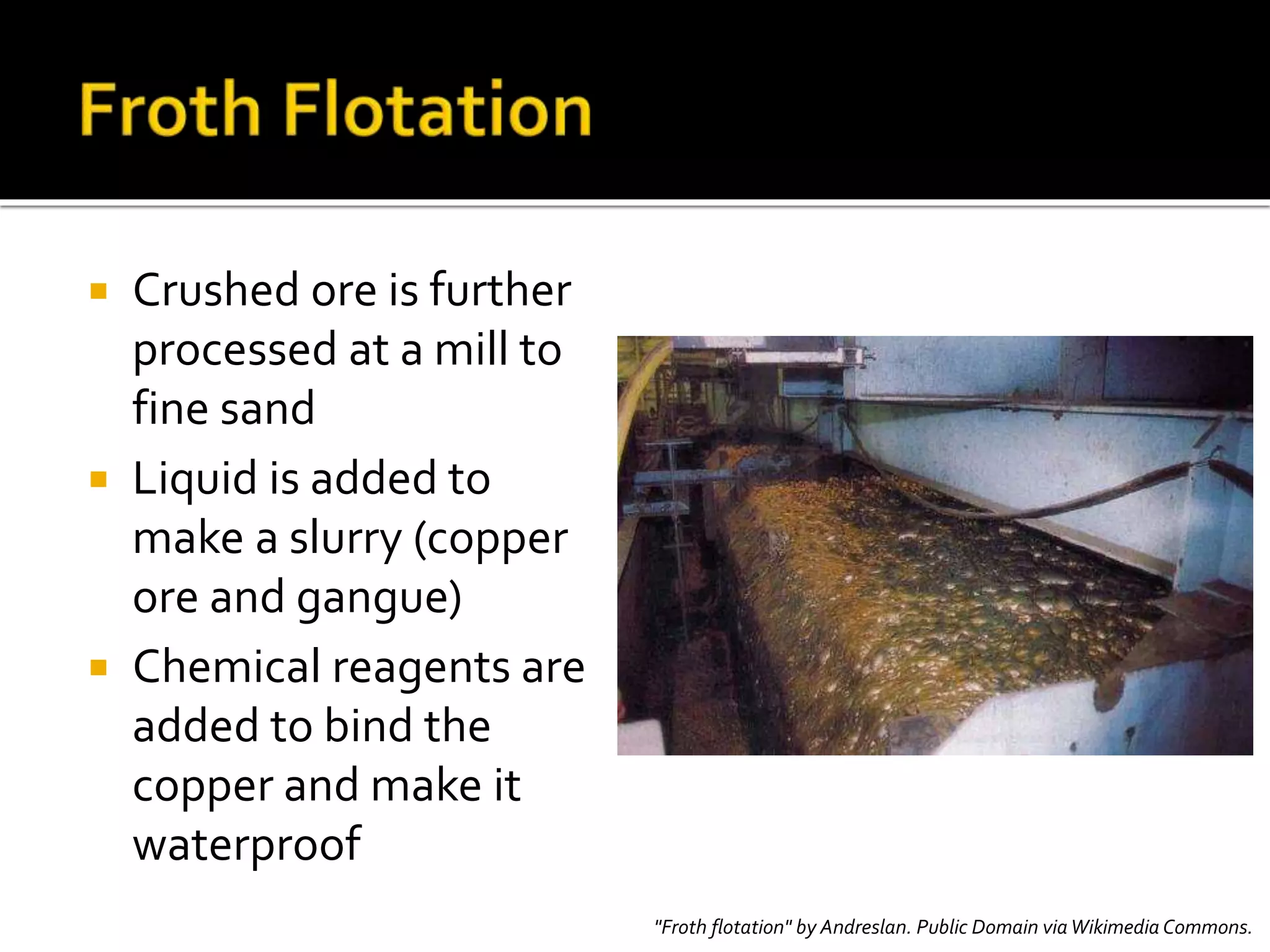  Crushed ore is further
processed at a mill to
fine sand
 Liquid is added to
make a slurry (copper
ore and gangue)
 Chemical reagents are
added to bind the
copper and make it
waterproof
"Froth flotation" by Andreslan. Public Domain viaWikimedia Commons.
 