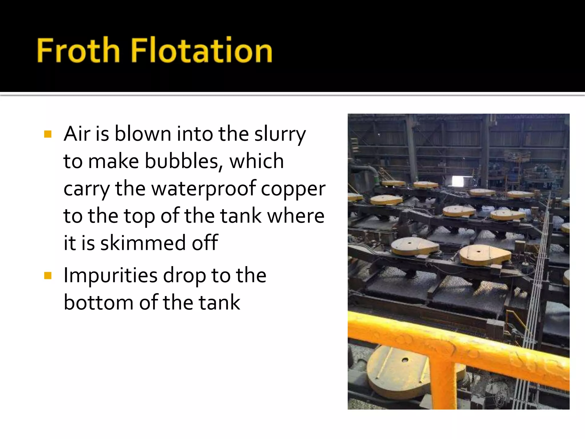  Air is blown into the slurry
to make bubbles, which
carry the waterproof copper
to the top of the tank where
it is skimmed off
 Impurities drop to the
bottom of the tank
 