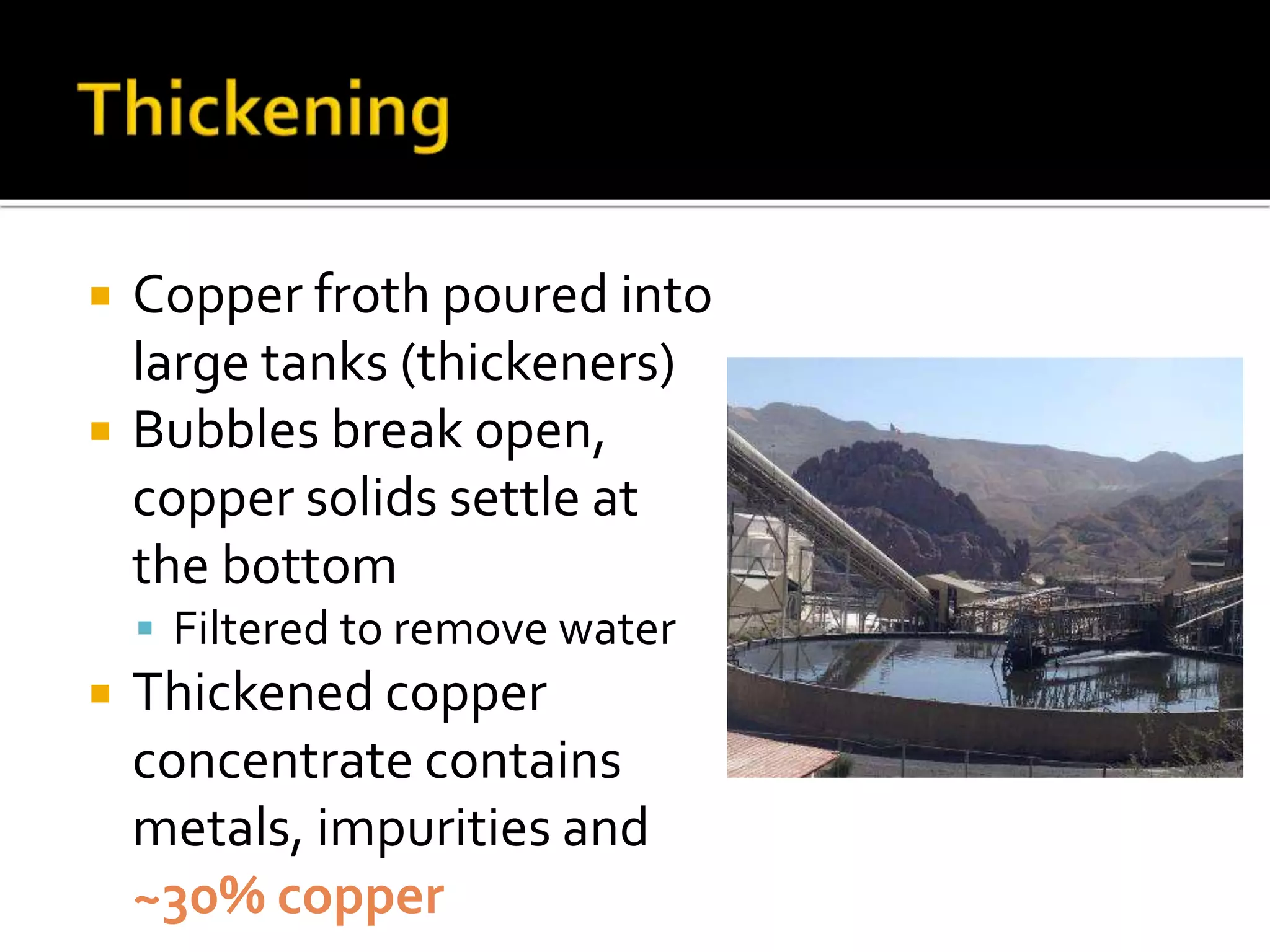  Copper froth poured into
large tanks (thickeners)
 Bubbles break open,
copper solids settle at
the bottom
 Filtered to remove water
 Thickened copper
concentrate contains
metals, impurities and
~30% copper
 