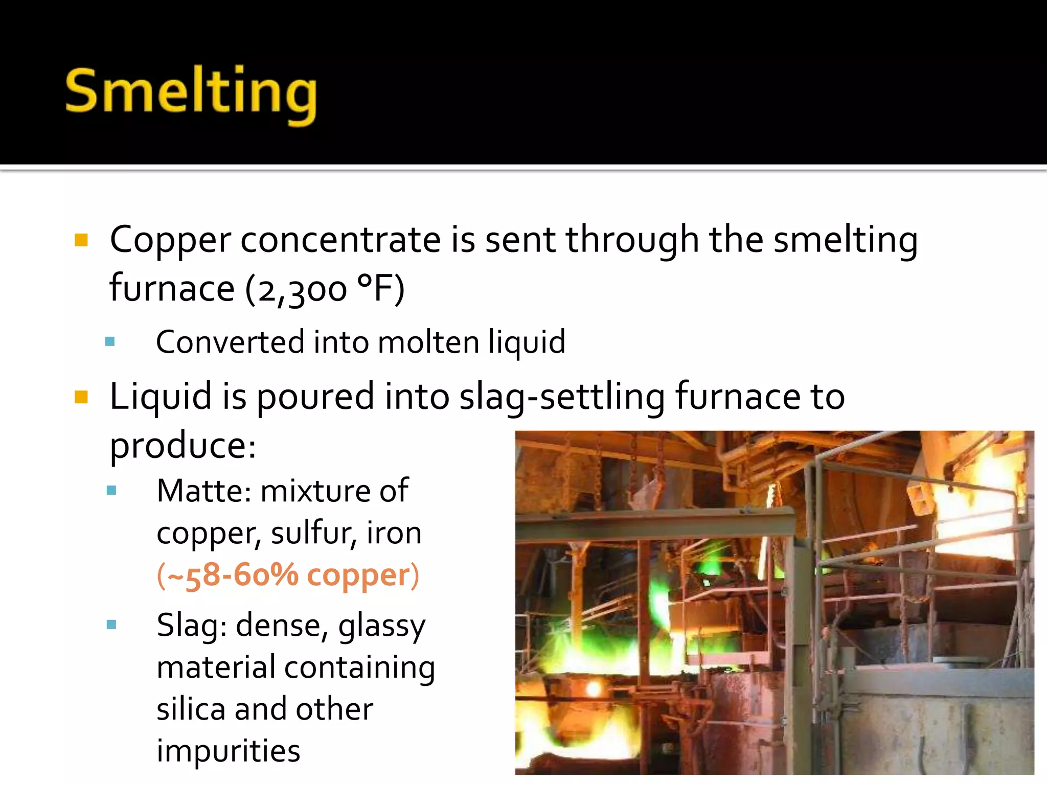 Copper concentrate is sent through the smelting
furnace (2,300 °F)
 Converted into molten liquid
 Liquid is poured into slag-settling furnace to
produce:
 Matte: mixture of
copper, sulfur, iron
(~58-60% copper)
 Slag: dense, glassy
material containing
silica and other
impurities
 