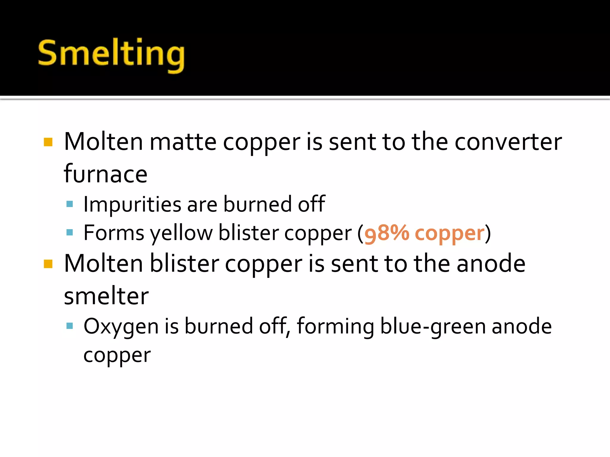  Molten matte copper is sent to the converter
furnace
 Impurities are burned off
 Forms yellow blister copper (98% copper)
 Molten blister copper is sent to the anode
smelter
 Oxygen is burned off, forming blue-green anode
copper
 