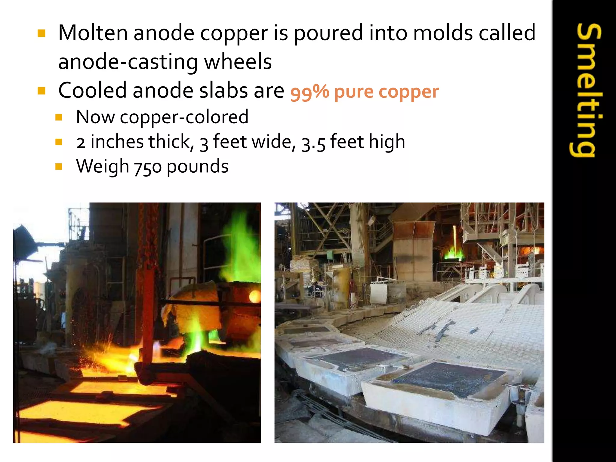  Molten anode copper is poured into molds called
anode-casting wheels
 Cooled anode slabs are 99% pure copper
 Now copper-colored
 2 inches thick, 3 feet wide, 3.5 feet high
 Weigh 750 pounds
 