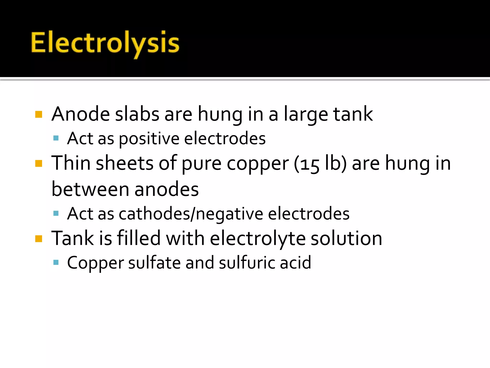  Anode slabs are hung in a large tank
 Act as positive electrodes
 Thin sheets of pure copper (15 lb) are hung in
between anodes
 Act as cathodes/negative electrodes
 Tank is filled with electrolyte solution
 Copper sulfate and sulfuric acid
 