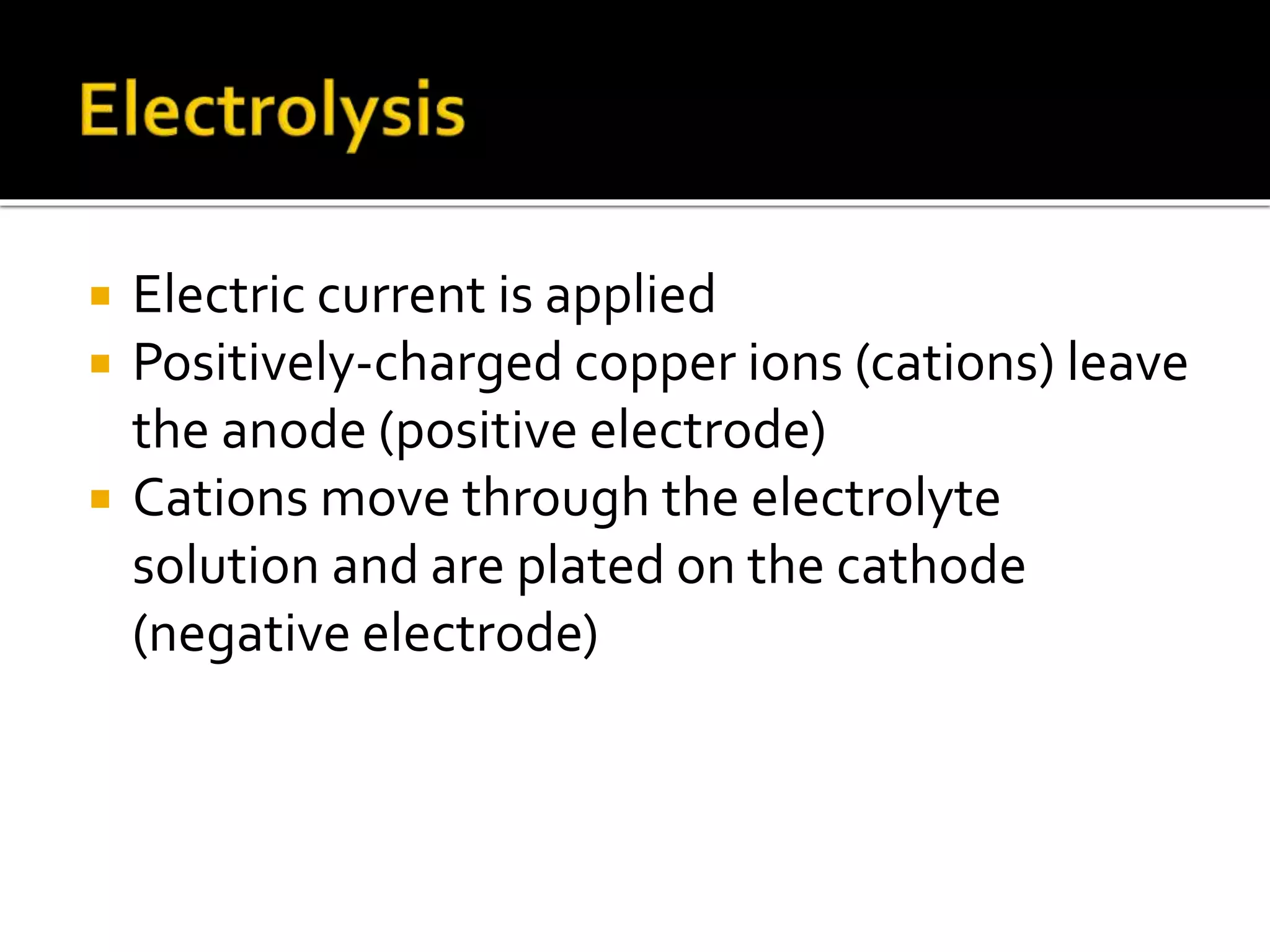  Electric current is applied
 Positively-charged copper ions (cations) leave
the anode (positive electrode)
 Cations move through the electrolyte
solution and are plated on the cathode
(negative electrode)
 