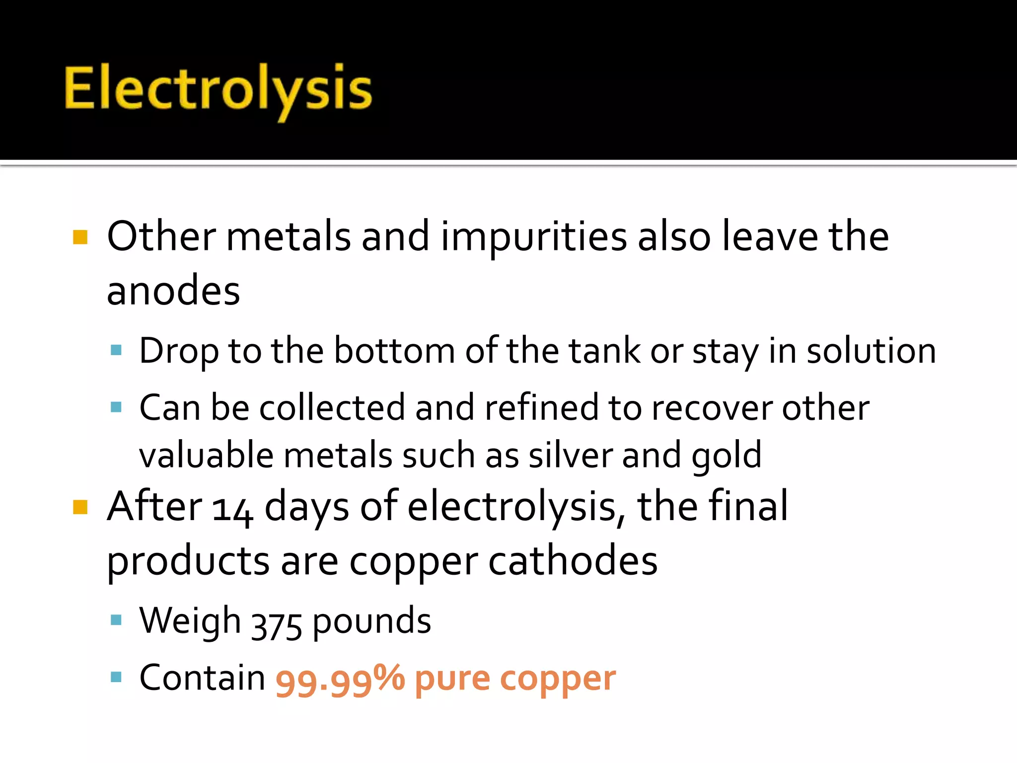  Other metals and impurities also leave the
anodes
 Drop to the bottom of the tank or stay in solution
 Can be collected and refined to recover other
valuable metals such as silver and gold
 After 14 days of electrolysis, the final
products are copper cathodes
 Weigh 375 pounds
 Contain 99.99% pure copper
 