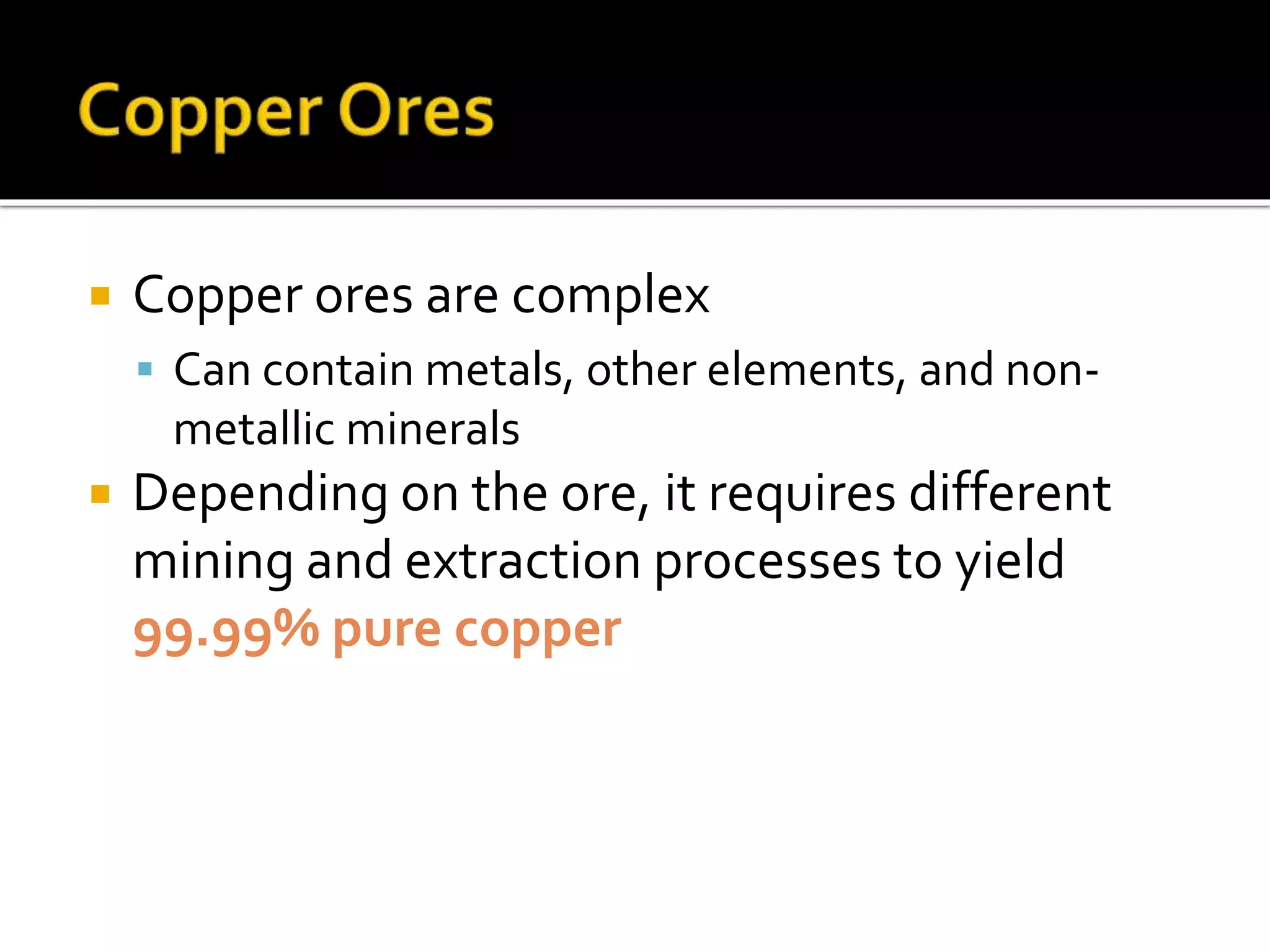  Copper ores are complex
 Can contain metals, other elements, and non-
metallic minerals
 Depending on the ore, it requires different
mining and extraction processes to yield
99.99% pure copper
 