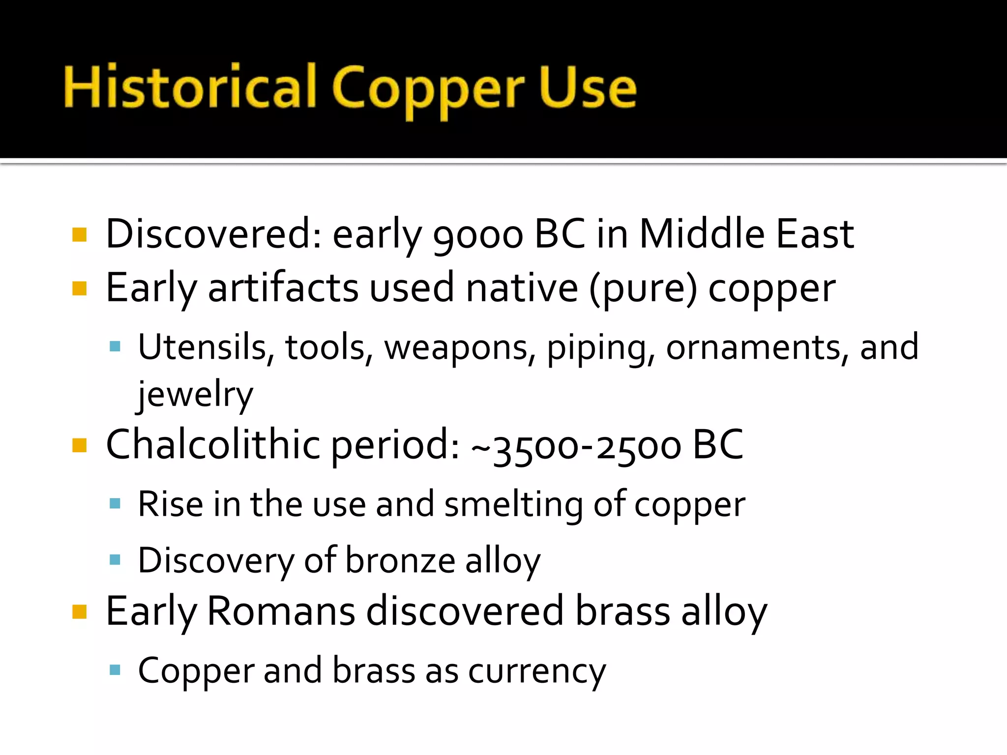  Discovered: early 9000 BC in Middle East
 Early artifacts used native (pure) copper
 Utensils, tools, weapons, piping, ornaments, and
jewelry
 Chalcolithic period: ~3500-2500 BC
 Rise in the use and smelting of copper
 Discovery of bronze alloy
 Early Romans discovered brass alloy
 Copper and brass as currency
 