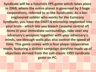Syndicate will be a futuristic FPS game which takes place
 in 2069, where the entire planet is governed by 3 huge
   corporations, referred to as the Syndicates. As a bio-
     engineered soldier who works for the Eurocorp
Syndicate, you have the DART-6 microchip implanted into
  your brain - which lets you breach (assume control of)
  items in your immediate surroundings, take over any
   adversary's weapons together with your adversary's
 minds, see through walls plus also control the speed of
  time. This game comes with a four player cooperative
mode, featuring a distinct campaign storyline made up of
 objectives derived from the cult-classic 1993 Syndicate
                       game on PC.
 