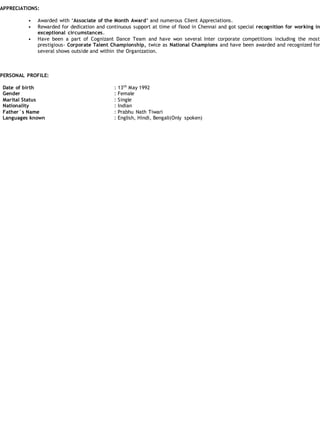 APPRECIATIONS:
• Awarded with ‘Associate of the Month Award’ and numerous Client Appreciations.
• Rewarded for dedication and continuous support at time of flood in Chennai and got special recognition for working in
exceptional circumstances.
• Have been a part of Cognizant Dance Team and have won several Inter corporate competitions including the most
prestigious- Corporate Talent Championship, twice as National Champions and have been awarded and recognized for
several shows outside and within the Organization.
PERSONAL PROFILE:
Date of birth
Gender
Marital Status
Nationality
Father`s Name
Languages known
: 13th
May 1992
: Female
: Single
: Indian
: Prabhu Nath Tiwari
: English, Hindi, Bengali(Only spoken)
 