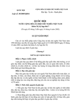 QUỐC HỘI
Luật số: 38/2005/QH11
CỘNG HÒA XÃ HỘI CHỦ NGHĨA VIỆT NAM
Độc lập - Tự do - Hạnh phúc
QUỐC HỘI
NƯỚC CỘNG HÒA XÃ HỘI CHỦ NGHĨA VIỆT NAM
Khóa XI, kỳ họp thứ 7
(Từ ngày 05 tháng 5 đến ngày 14 tháng 6 năm 2005)
LUẬT GIÁO DỤC
Căn cứ vào Hiến pháp nước Cộng hòa xã hội chủ nghĩa Việt Nam năm
1992 đã được sửa đổi, bổ sung theo Nghị quyết số 51/2001/QH10 ngày 25 tháng
12 năm 2001 của Quốc hội khóa X, kỳ họp thứ 10;
Luật này quy định về giáo dục.
Chương I
NHỮNG QUY ĐỊNH CHUNG
Điều 1. Phạm vi điều chỉnh
Luật giáo dục quy định về hệ thống giáo dục quốc dân; nhà trường, cơ sở
giáo dục khác của hệ thống giáo dục quốc dân, của cơ quan nhà nước, tổ chức
chính trị, tổ chức chính trị - xã hội, lực lượng vũ trang nhân dân; tổ chức và cá
nhân tham gia hoạt động giáo dục.
Điều 2. Mục tiêu giáo dục
Mục tiêu giáo dục là đào tạo con người Việt Nam phát triển toàn diện, có
đạo đức, tri thức, sức khoẻ, thẩm mỹ và nghề nghiệp, trung thành với lý tưởng
độc lập dân tộc và chủ nghĩa xã hội; hình thành và bồi dưỡng nhân cách, phẩm
chất và năng lực của công dân, đáp ứng yêu cầu của sự nghiệp xây dựng và bảo
vệ Tổ quốc.
Điều 3. Tính chất, nguyên lý giáo dục
1. Nền giáo dục Việt Nam là nền giáo dục xã hội chủ nghĩa có tính nhân
dân, dân tộc, khoa học, hiện đại, lấy chủ nghĩa Mác - Lênin và tư tưởng Hồ Chí
Minh làm nền tảng.
2. Hoạt động giáo dục phải được thực hiện theo nguyên lý học đi đôi với
hành, giáo dục kết hợp với lao động sản xuất, lý luận gắn liền với thực tiễn, giáo
dục nhà trường kết hợp với giáo dục gia đình và giáo dục xã hội.
 
