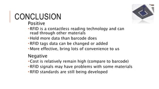 CONCLUSION
Positive
 RFID is a contactless reading technology and can
read through other materials
 Hold more data than barcode does
 RFID tags data can be changed or added
 More effective, bring lots of convenience to us
Negative
 Cost is relatively remain high (compare to barcode)
 RFID signals may have problems with some materials
 RFID standards are still being developed
 