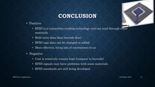 CONCLUSION
• Positive
• RFID is a contactless reading technology and can read through other
materials
• Hold more data than barcode does
• RFID tags data can be changed or added
• More effective, bring lots of convenience to us
• Negative
• Cost is relatively remain high (compare to barcode)
• RFID signals may have problems with some materials
• RFID standards are still being developed
15 October 2015RFID & its Applications 15
 