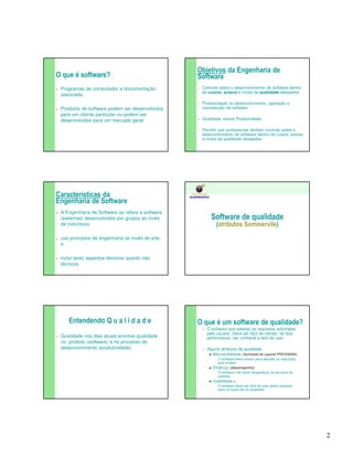 2 
O que é software? 
 Programas de computador e documentação 
associada 
 Produtos de software podem ser desenvolvidos 
para um cliente particular ou podem ser 
desenvolvidos para um mercado geral 
Objetivos da Engenharia de 
Software 
 Controle sobre o desenvolvimento de software dentro 
de custos, prazos e níveis de qualidade desejados 
 Produtividade no desenvolvimento, operação e 
manutenção de software 
 Qualidade versus Produtividade 
 Permitir que profissionais tenham controle sobre o 
desenvolvimento de software dentro de custos, prazos 
e níveis de qualidade desejados 
Características da 
Engenharia de Software 
 A Engenharia de Software se refere a software 
(sistemas) desenvolvidos por grupos ao invés 
de indivíduos 
 usa princípios de engenharia ao invés de arte, 
e 
 inclui tanto aspectos técnicos quanto não 
técnicos 
Software de qualidade 
(atributos Sommervile) 
FACULDADE DOS 
GUARARAPES 
Entendendo Q u a l i d a d e 
 Qualidade nos dias atuais envolve qualidade 
no produto (software) e no processo de 
desenvolvimento (produtividade) 
O que é um software de qualidade? 
 O software que satisfaz os requisitos solicitados 
pelo usuário. Deve ser fácil de manter, ter boa 
performance, ser confiável e fácil de usar 
 Alguns atributos de qualidade 
 Manutenibilidade (facilidade de suporte PRESSMAN) 
 O software deve evoluir para atender os requisitos 
que mudam 
 Eficiência (desempenho) 
 O software não deve desperdiçar os recursos do 
sistema 
 Usabilidade = 
 O software deve ser fácil de usar pelos usuários 
para os quais ele foi projetado 
 