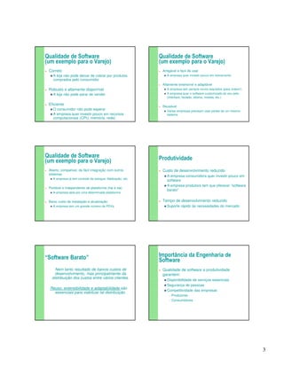 3 
Qualidade de Software 
(um exemplo para o Varejo) 
 Correto 
A loja não pode deixar de cobrar por produtos 
comprados pelo consumidor 
 Robusto e altamente disponível 
A loja não pode parar de vender 
 Eficiente 
O consumidor não pode esperar 
A empresa quer investir pouco em recursos 
computacionais (CPU, memória, rede) 
Qualidade de Software 
(um exemplo para o Varejo) 
 Amigável e fácil de usar 
 A empresa quer investir pouco em treinamento 
 Altamente extensível e adaptável 
 A empresa tem sempre novos requisitos (para ontem!) 
 A empresa quer o software customizado do seu jeito 
(interface, teclado, idioma, moeda, etc.) 
 Reusável 
 Várias empresas precisam usar partes de um mesmo 
sistema 
Qualidade de Software 
(um exemplo para o Varejo) 
 Aberto, compatível, de fácil integração com outros 
sistemas 
 A empresa já tem controle de estoque, fidelização, etc. 
 Portável e independente de plataforma (hw e sw) 
 A empresa opta por uma determinada plataforma 
 Baixo custo de instalação e atualização 
 A empresa tem um grande número de PDVs 
Produtividade 
 Custo de desenvolvimento reduzido 
A empresa consumidora quer investir pouco em 
software 
A empresa produtora tem que oferecer “software 
barato” 
 Tempo de desenvolvimento reduzido 
Suporte rápido às necessidades do mercado 
“Software Barato” 
Nem tanto resultado de baixos custos de 
desenvolvimento, mas principalmente da 
distribuição dos custos entre vários clientes. 
Reuso, extensibilidade e adaptabilidade são 
essenciais para viabilizar tal distribuição. 
Importância da Engenharia de 
Software 
 Qualidade de software e produtividade 
garantem: 
Disponibilidade de serviços essenciais 
Segurança de pessoas 
Competitividade das empresas 
Produtores 
Consumidores 
 