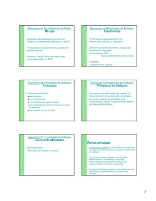 5 
Elementos da Engenharia de Software 
Método 
 Descrição sistemática de como deve-se 
realizar uma determinada atividade ou tarefa 
 A descrição é normalmente feita através de 
padrões e guias 
 Exemplos: Método para descoberta das 
classes de análise no RUP. 
Elementos da Engenharia de Software 
Ferramentas 
 Provê suporte computacional a um 
determinado método ou linguagem 
 Ambiente de desenvolvimento: conjunto de 
ferramentas integradas 
Ferramenta CASE 
Computer-Aided Software Engineering 
 Exemplos 
Rational Rose, JBuilder 
Elementos da Engenharia de Software 
Processos 
 Conjunto de atividades 
bem definidas 
com responsáveis 
com artefatos de entrada e saída 
com dependências entre as mesmas e ordem 
de execução 
com modelo de ciclo de vida 
R1 
Elementos da Engenharia de Software 
Processos de Software 
 Um conjunto de atividades cujo objetivo é o 
desenvolvimento ou a evolução do software 
 Conjunto coerente de atividades para 
especificação, projeto, implementação, teste e 
de sistemas de software 
Elementos da Engenharia de Software 
executando Atividades 
 METODOLOGIA 
Conjunto de métodos + processo 
Pontos principais 
 Engenharia de software é uma disciplina de engenharia 
que está envolvida com todos os aspectos da produção 
de software 
 Produtos de software consistem de programas 
desenvolvidos e documentação associada. 
Alguns atributos de qualidade do produto são 
manutenibilidade, eficiência e usabilidade 
 Processo de software consiste nas atividades que são 
envolvidas no desenvolvimento de produtos de 
software 
 
