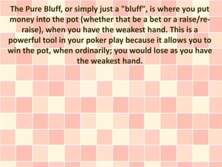 The Pure Bluff, or simply just a "bluff", is where you put
money into the pot (whether that be a bet or a raise/re-
   raise), when you have the weakest hand. This is a
powerful tool in your poker play because it allows you to
win the pot, when ordinarily; you would lose as you have
                    the weakest hand.
 
