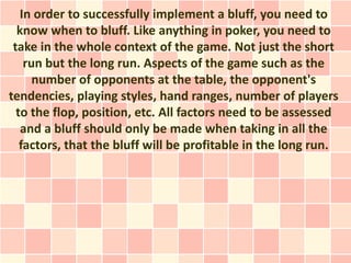 In order to successfully implement a bluff, you need to
  know when to bluff. Like anything in poker, you need to
 take in the whole context of the game. Not just the short
    run but the long run. Aspects of the game such as the
      number of opponents at the table, the opponent's
tendencies, playing styles, hand ranges, number of players
  to the flop, position, etc. All factors need to be assessed
   and a bluff should only be made when taking in all the
   factors, that the bluff will be profitable in the long run.
 