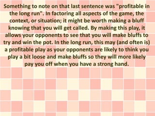 Something to note on that last sentence was "profitable in
   the long run". In factoring all aspects of the game, the
   context, or situation; it might be worth making a bluff
   knowing that you will get called. By making this play, it
 allows your opponents to see that you will make bluffs to
try and win the pot. In the long run, this may (and often is)
 a profitable play as your opponents are likely to think you
  play a bit loose and make bluffs so they will more likely
          pay you off when you have a strong hand.
 