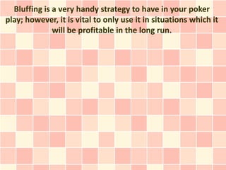 Bluffing is a very handy strategy to have in your poker
play; however, it is vital to only use it in situations which it
              will be profitable in the long run.
 