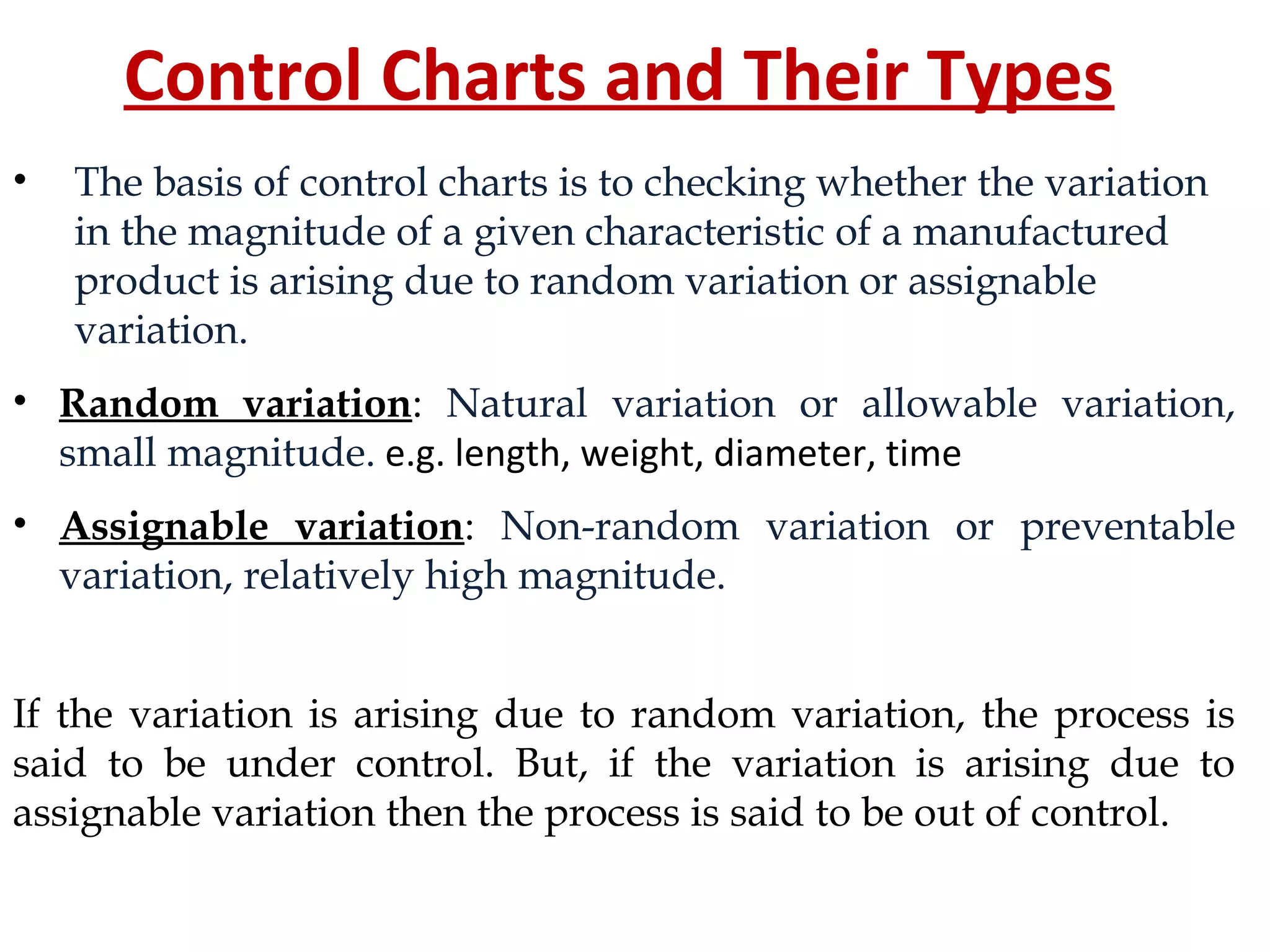 Control Charts and Their Types
• The basis of control charts is to checking whether the variation
in the magnitude of a given characteristic of a manufactured
product is arising due to random variation or assignable
variation.
• Random variation: Natural variation or allowable variation,
small magnitude. e.g. length, weight, diameter, time
• Assignable variation: Non-random variation or preventable
variation, relatively high magnitude.
If the variation is arising due to random variation, the process is
said to be under control. But, if the variation is arising due to
assignable variation then the process is said to be out of control.
 