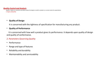 Quality Control and Analysis
Quality is define as customers perception about the degree to which a product or a service meets his expectations.
1.Types of Quality
• Quality of Design
It is concerned with the tightness of specification for manufacturing any product.
• Quality of Performance
It is concerned with how well a product gives its performance. It depends upon quality of design
and quality of conformance.
2. Parameters Governing Quality
• Performance
• Range and type of features
• Reliability and durability
• Maintainability and serviceability
 