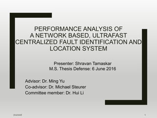 PERFORMANCE ANALYSIS OF
A NETWORK BASED, ULTRAFAST
CENTRALIZED FAULT IDENTIFICATION AND
LOCATION SYSTEM
Advisor: Dr. Ming Yu
Co-advisor: Dr. Michael Steurer
Committee member: Dr. Hui Li
7/12/2016 1
Presenter: Shravan Tamaskar
M.S. Thesis Defense: 6 June 2016
 