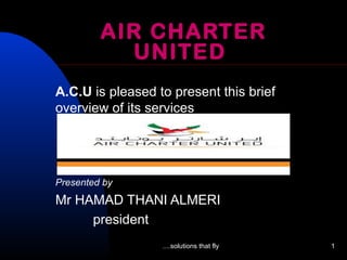 ....solutions that fly 1
AIR CHARTER
UNITED
A.C.U is pleased to present this brief
overview of its services
Presented by
Mr HAMAD THANI ALMERI
president
 