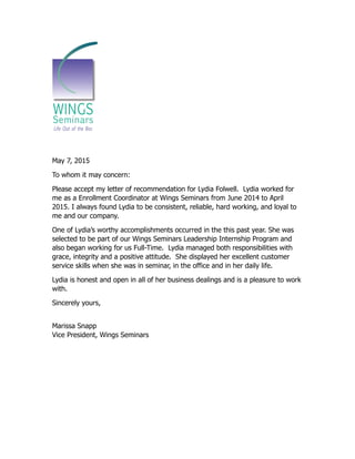!
May 7, 2015
To whom it may concern:
Please accept my letter of recommendation for Lydia Folwell. Lydia worked for
me as a Enrollment Coordinator at Wings Seminars from June 2014 to April
2015. I always found Lydia to be consistent, reliable, hard working, and loyal to
me and our company.
One of Lydia’s worthy accomplishments occurred in the this past year. She was
selected to be part of our Wings Seminars Leadership Internship Program and
also began working for us Full-Time. Lydia managed both responsibilities with
grace, integrity and a positive attitude. She displayed her excellent customer
service skills when she was in seminar, in the office and in her daily life.
Lydia is honest and open in all of her business dealings and is a pleasure to work
with.
Sincerely yours,
Marissa Snapp
Vice President, Wings Seminars
 