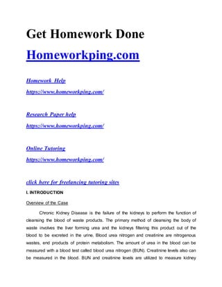 Get Homework Done
Homeworkping.com
Homework Help
https://www.homeworkping.com/
Research Paper help
https://www.homeworkping.com/
Online Tutoring
https://www.homeworkping.com/
click here for freelancing tutoring sites
I. INTRODUCTION
Overview of the Case
Chronic Kidney Disease is the failure of the kidneys to perform the function of
cleansing the blood of waste products. The primary method of cleansing the body of
waste involves the liver forming urea and the kidneys filtering this product out of the
blood to be excreted in the urine. Blood urea nitrogen and creatinine are nitrogenous
wastes, end products of protein metabolism. The amount of urea in the blood can be
measured with a blood test called blood urea nitrogen (BUN). Creatinine levels also can
be measured in the blood. BUN and creatinine levels are utilized to measure kidney
 