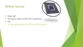 Online Survey
 Target: SME
 Information: Opinion on RFID and its applications
 Site:
 http://qtrial.qualtrics.com/SE/?SID=SV_9N5UPRZuyuWtsk4
 