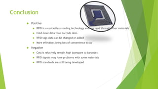 Conclusion
 Positive
 RFID is a contactless reading technology and can read through other materials
 Hold more data than barcode does
 RFID tags data can be changed or added
 More effective, bring lots of convenience to us
 Negative
 Cost is relatively remain high (compare to barcode)
 RFID signals may have problems with some materials
 RFID standards are still being developed
 