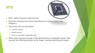 RFID
 RFID = Radio Frequency Identification
 Electronic labeling and wireless identification of objects using radio
frequency
 Tag carries with its information
 a serial number
 Model number
 Color or any other imaginable data
 When these tags pass through a field generated by a compatible reader, they
transmit this information back to the reader, thereby identifying the object
 