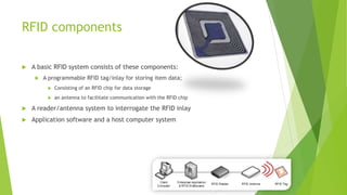 RFID components
 A basic RFID system consists of these components:
 A programmable RFID tag/inlay for storing item data;
 Consisting of an RFID chip for data storage
 an antenna to facilitate communication with the RFID chip
 A reader/antenna system to interrogate the RFID inlay
 Application software and a host computer system
 